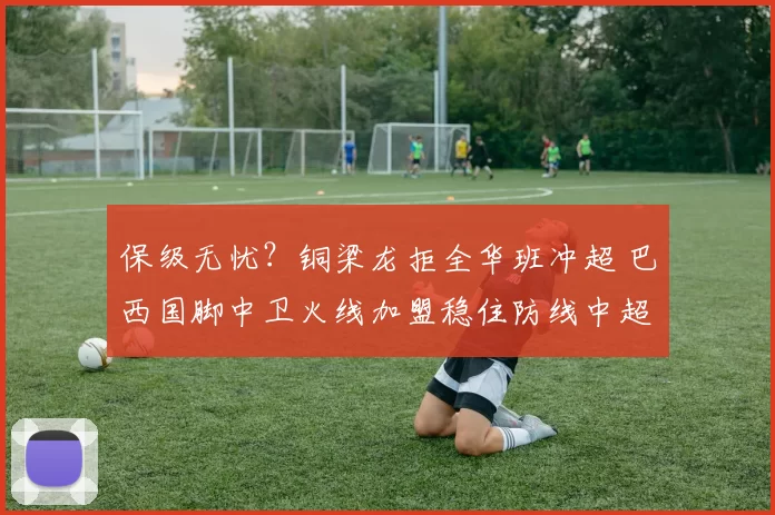 保级无忧？铜梁龙拒全华班冲超 巴西国脚中卫火线加盟稳住防线中超